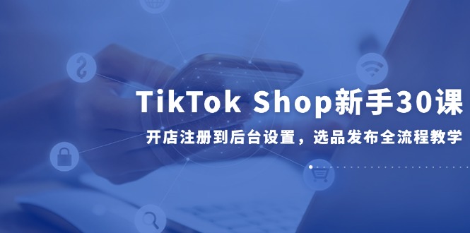 TikTok Shop新手30课,开店注册到后台设置,选品发布全流程教学