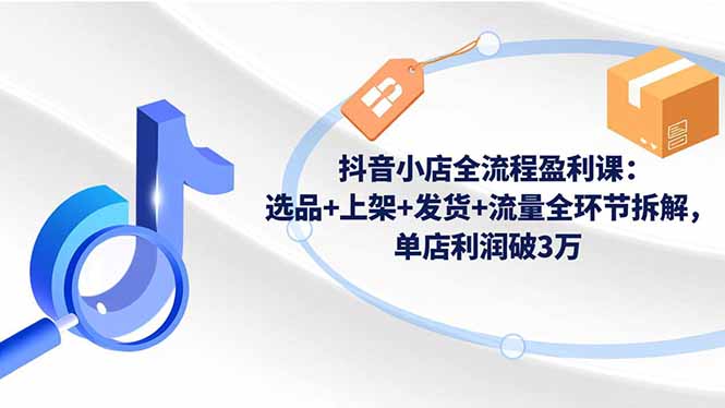 抖音小店全流程盈利课：选品+上架+发货+流量全环节拆解，单店利润破3万