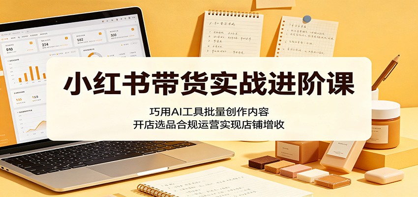 小红书带货实战进阶课：巧用AI工具批量创作内容，开店选品合规运营实现店铺增收