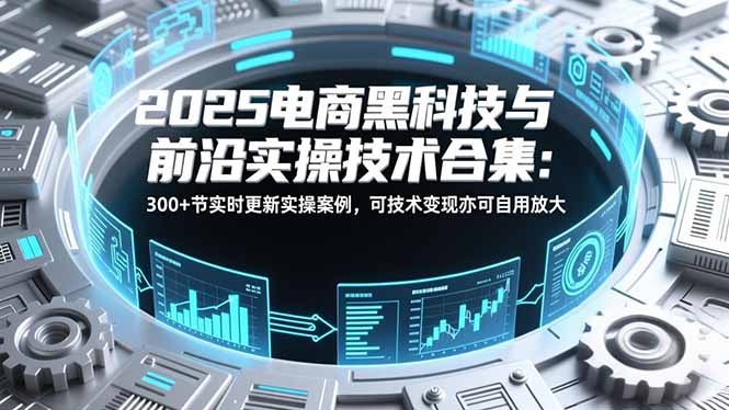 2025电商黑科技与前沿实操技术合集:300+节实时更新实操案例,可技术变现亦可自用放大