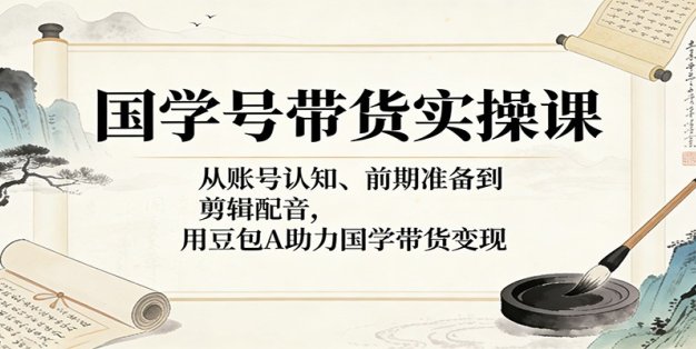 国学号带货实操课：从账号认知、前期准备到剪辑配音，用豆包AI助力国学带货变现