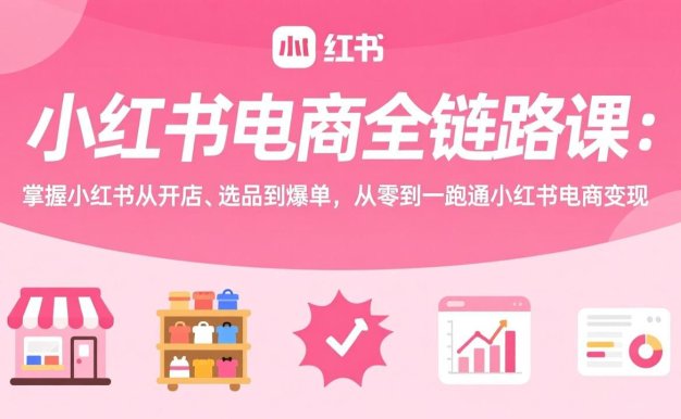 小红书电商全链路课：掌握小红书从开店、选品到爆单，从零到一跑通小红书电商变现